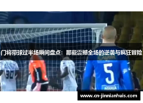门将带球过半场瞬间盘点：那些震撼全场的逆袭与疯狂冒险