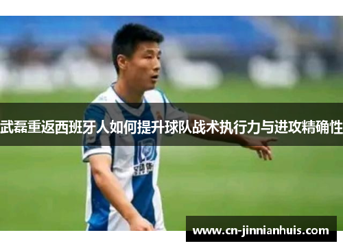 武磊重返西班牙人如何提升球队战术执行力与进攻精确性